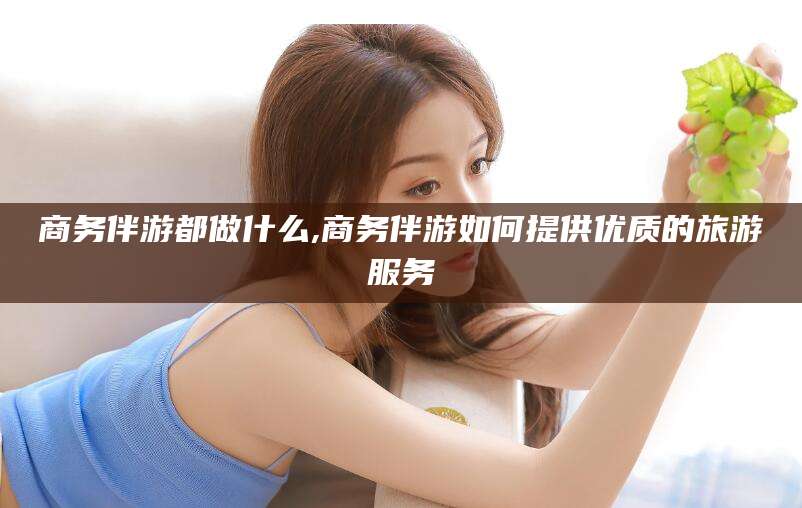 肥城商务伴游都做什么,商务伴游如何提供优质的旅游服务