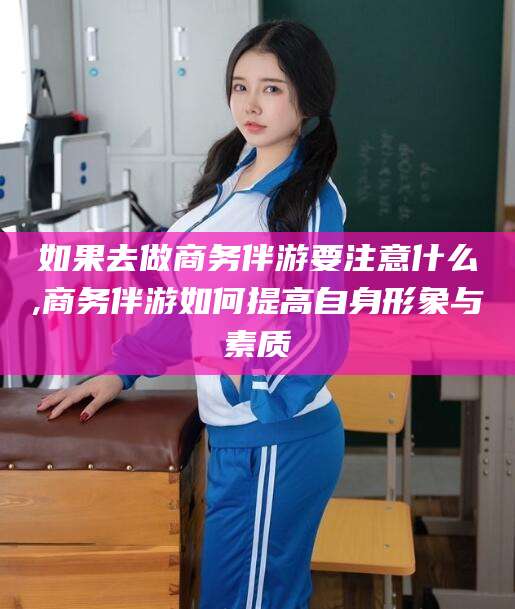 肥城如果去做商务伴游要注意什么,商务伴游如何提高自身形象与素质