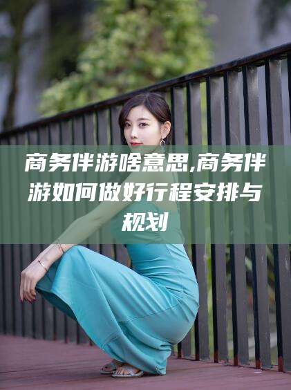 肥城商务伴游啥意思,商务伴游如何做好行程安排与规划