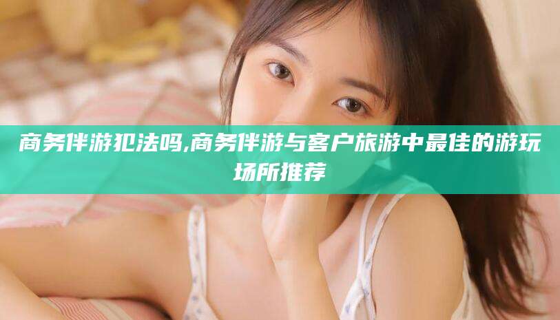 肥城商务伴游犯法吗,商务伴游与客户旅游中最佳的游玩场所推荐
