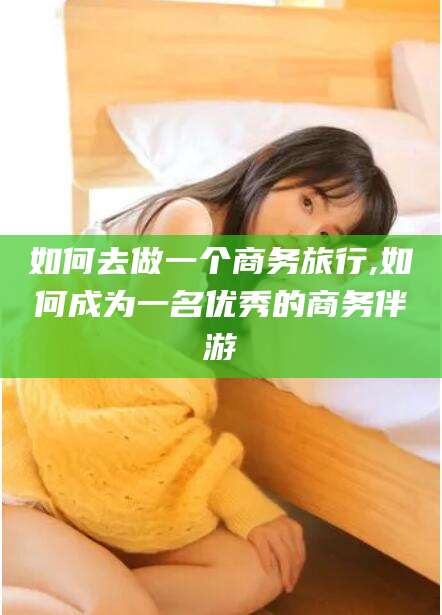 肥城如何去做一个商务旅行,如何成为一名优秀的商务伴游