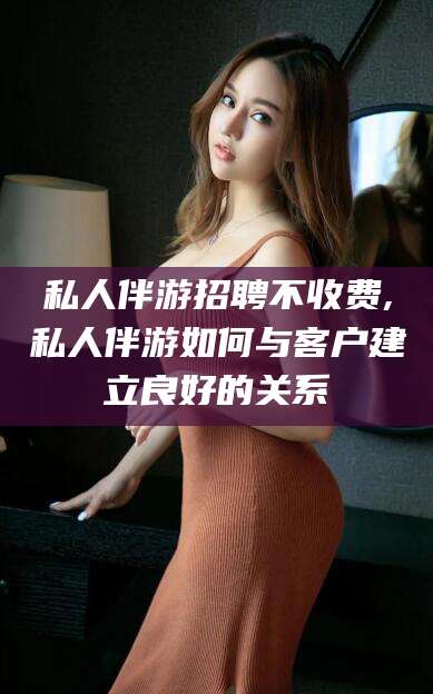 肥城私人伴游招聘不收费,私人伴游如何与客户建立良好的关系