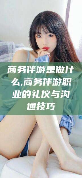 肥城商务伴游是做什么,商务伴游职业的礼仪与沟通技巧