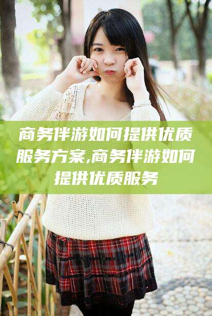 肥城商务伴游如何提供优质服务方案,商务伴游如何提供优质服务