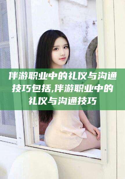 肥城伴游职业中的礼仪与沟通技巧包括,伴游职业中的礼仪与沟通技巧