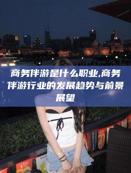 肥城商务伴游是什么职业,商务伴游行业的发展趋势与前景展望