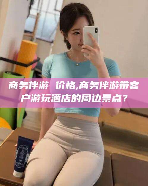 肥城商务伴游 价格,商务伴游带客户游玩酒店的周边景点？