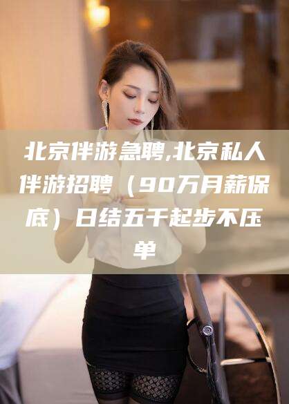 肥城北京伴游急聘,北京私人伴游招聘（90万月薪保底）日结五千起步不压单