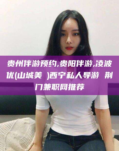 肥城贵州伴游预约,贵阳伴游,凌波优(山城美姫)西宁私人导游 荆门兼职网推荐