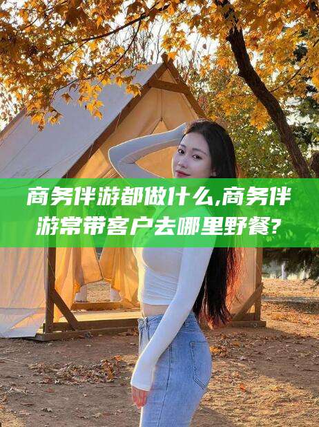 肥城商务伴游都做什么,商务伴游常带客户去哪里野餐?