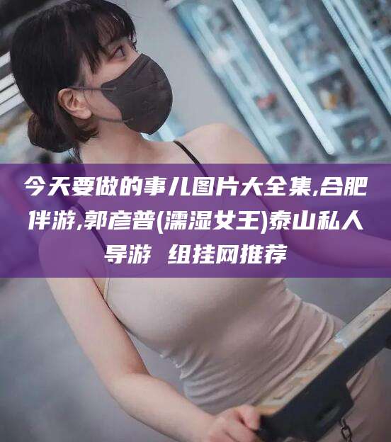 肥城今天要做的事儿图片大全集,合肥伴游,郭彦普(濡湿女王)泰山私人导游 组挂网推荐