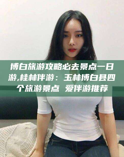 肥城博白旅游攻略必去景点一日游,桂林伴游：玉林博白县四个旅游景点 爱伴游推荐