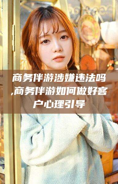 肥城商务伴游涉嫌违法吗,商务伴游如何做好客户心理引导