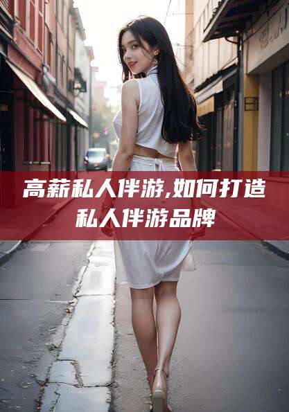 肥城高薪私人伴游,如何打造私人伴游品牌