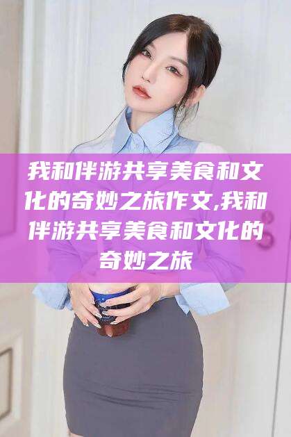 肥城我和伴游共享美食和文化的奇妙之旅作文,我和伴游共享美食和文化的奇妙之旅