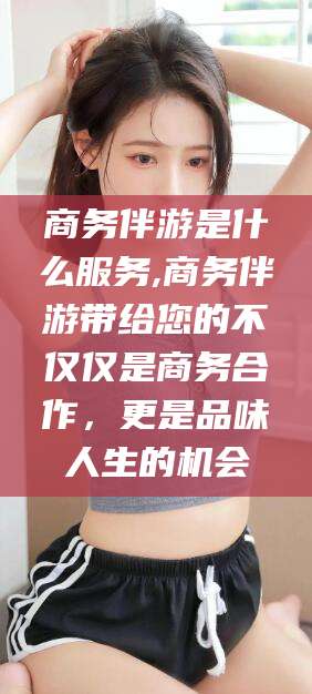 肥城商务伴游是什么服务,商务伴游带给您的不仅仅是商务合作，更是品味人生的机会