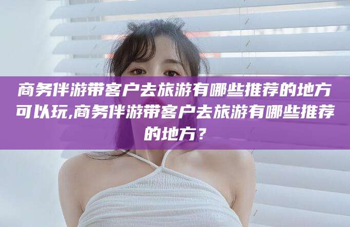 肥城商务伴游带客户去旅游有哪些推荐的地方可以玩,商务伴游带客户去旅游有哪些推荐的地方？