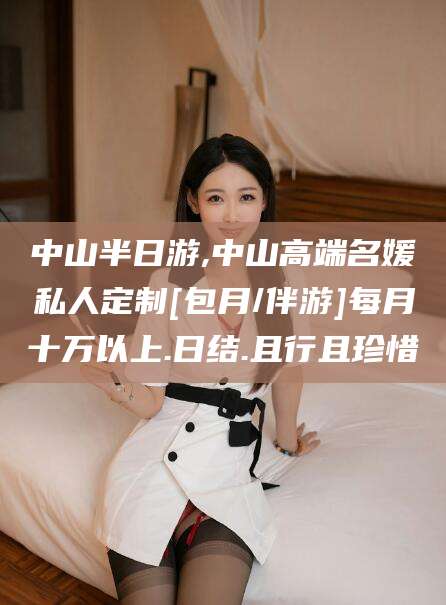 肥城中山半日游,中山高端名媛私人定制[包月/伴游]每月十万以上.日结.且行且珍惜
