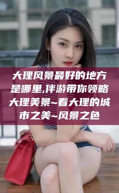 肥城大理风景最好的地方是哪里,伴游带你领略大理美景~看大理的城市之美~风景之色