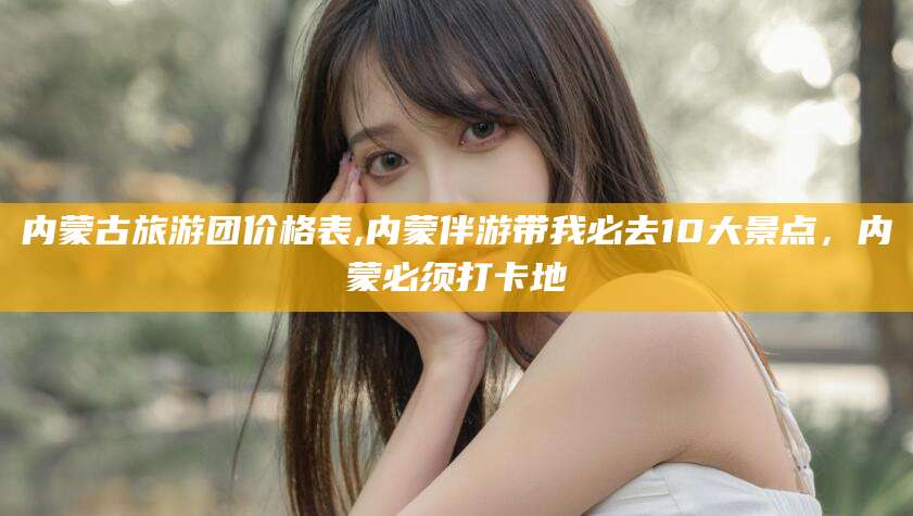 肥城内蒙古旅游团价格表,内蒙伴游带我必去10大景点，内蒙必须打卡地