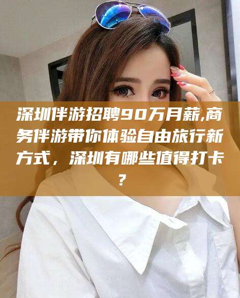肥城深圳伴游招聘90万月薪,商务伴游带你体验自由旅行新方式，深圳有哪些值得打卡？