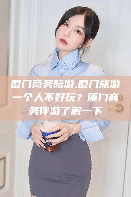 肥城厦门商务陪游,厦门旅游一个人不好玩？厦门商务伴游了解一下