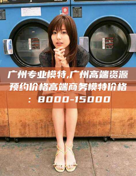 肥城广州专业模特,广州高端资源预约价格高端商务模特价格：8000-15000