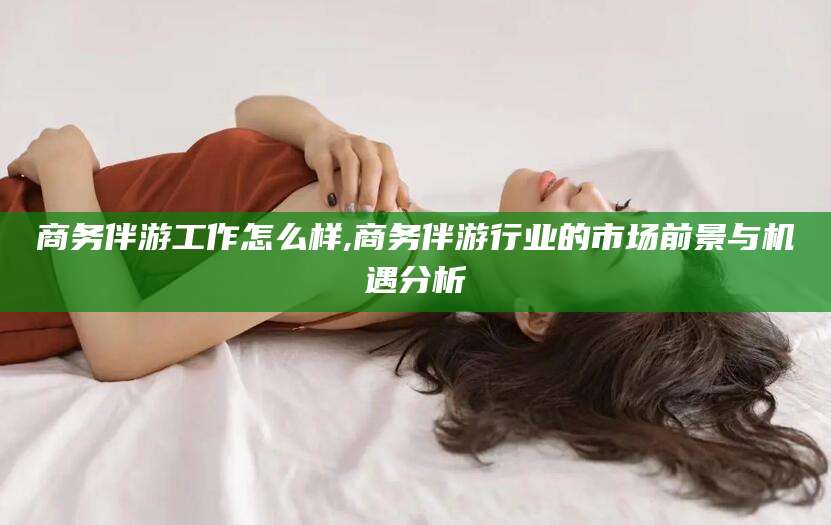 肥城商务伴游工作怎么样,商务伴游行业的市场前景与机遇分析